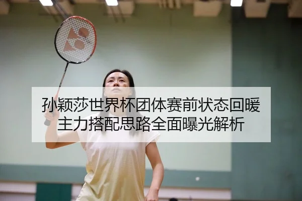 孙颖莎世界杯团体赛前状态回暖 主力搭配思路全面曝光解析