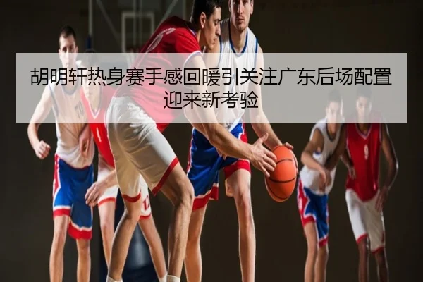 胡明轩热身赛手感回暖引关注广东后场配置迎来新考验